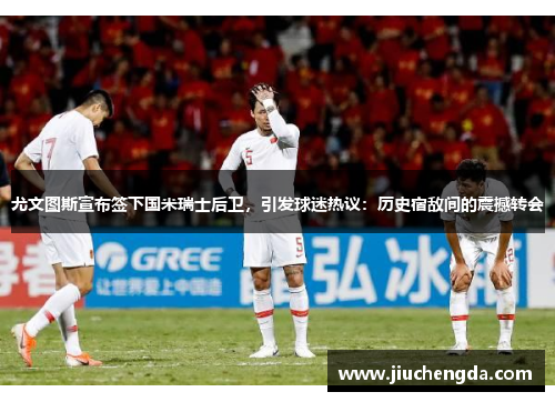 尤文图斯宣布签下国米瑞士后卫，引发球迷热议：历史宿敌间的震撼转会