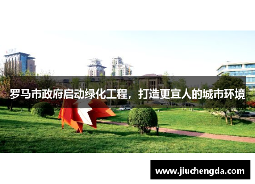 罗马市政府启动绿化工程，打造更宜人的城市环境