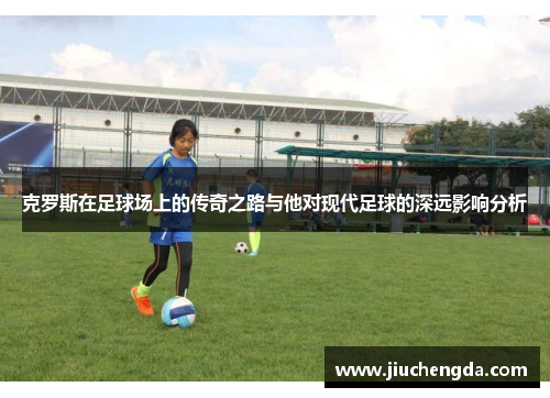克罗斯在足球场上的传奇之路与他对现代足球的深远影响分析