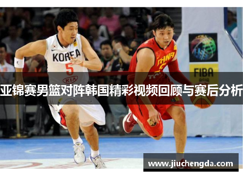 亚锦赛男篮对阵韩国精彩视频回顾与赛后分析